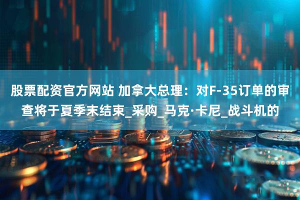 股票配资官方网站 加拿大总理：对F-35订单的审查将于夏季末结束_采购_马克·卡尼_战斗机的
