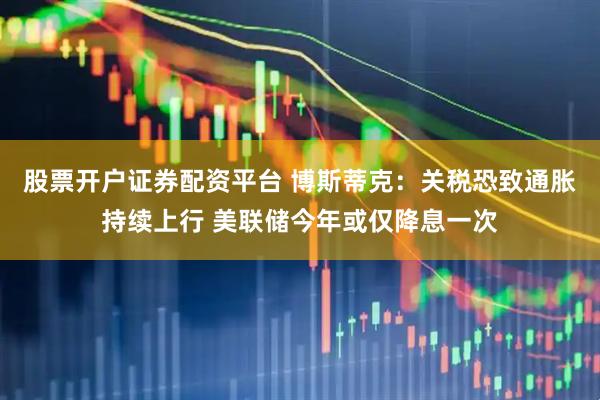 股票开户证券配资平台 博斯蒂克：关税恐致通胀持续上行 美联储今年或仅降息一次