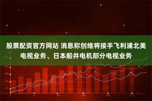 股票配资官方网站 消息称创维将接手飞利浦北美电视业务、日本船井电机部分电视业务