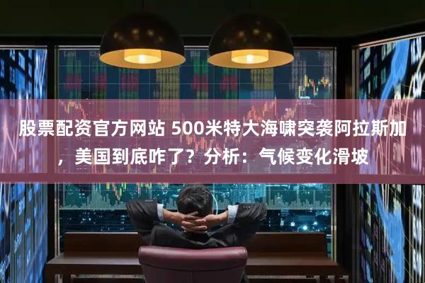 股票配资官方网站 500米特大海啸突袭阿拉斯加，美国到底咋了？分析：气候变化滑坡