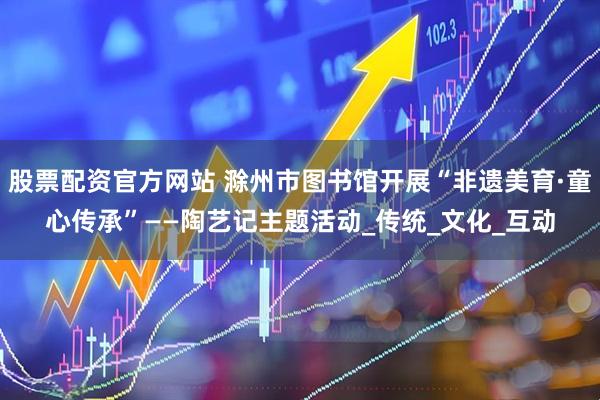 股票配资官方网站 滁州市图书馆开展“非遗美育·童心传承”——陶艺记主题活动_传统_文化_互动