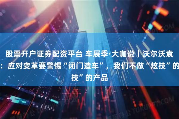 股票开户证券配资平台 车展季·大咖说丨沃尔沃袁小林：应对变革要警惕“闭门造车”，我们不做“炫技”的产品