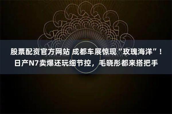 股票配资官方网站 成都车展惊现“玫瑰海洋”！日产N7卖爆还玩细节控，毛晓彤都来搭把手