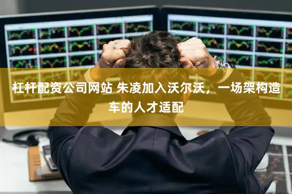 杠杆配资公司网站 朱凌加入沃尔沃，一场架构造车的人才适配