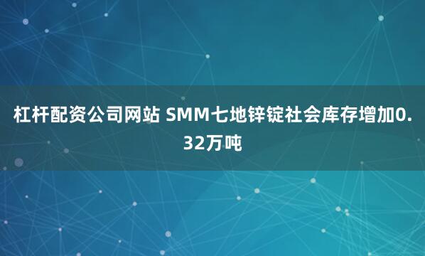 杠杆配资公司网站 SMM七地锌锭社会库存增加0.32万吨