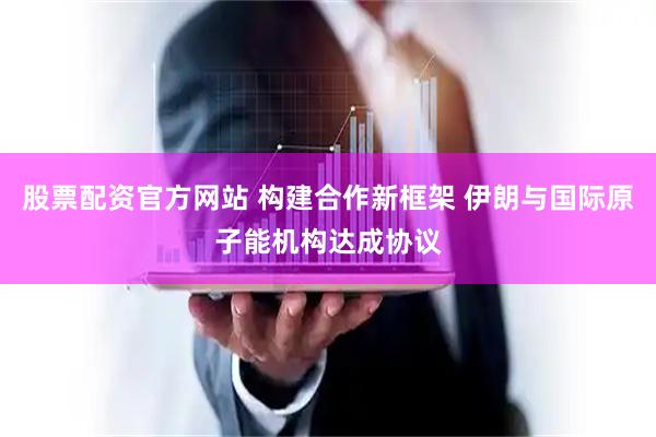 股票配资官方网站 构建合作新框架 伊朗与国际原子能机构达成协议