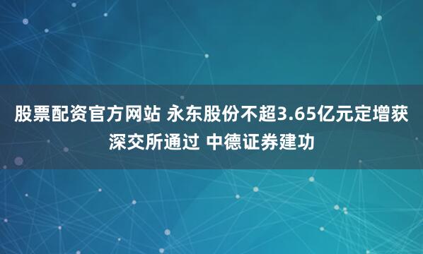 股票配资官方网站 永东股份不超3.65亿元定增获深交所通过 中德证券建功
