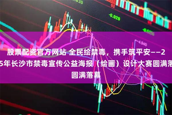 股票配资官方网站 全民绘禁毒，携手筑平安——2025年长沙市禁毒宣传公益海报（绘画）设计大赛圆满落幕