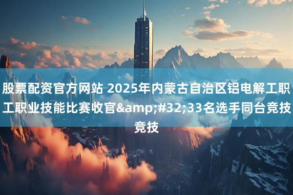 股票配资官方网站 2025年内蒙古自治区铝电解工职工职业技能比赛收官 33名选手同台竞技