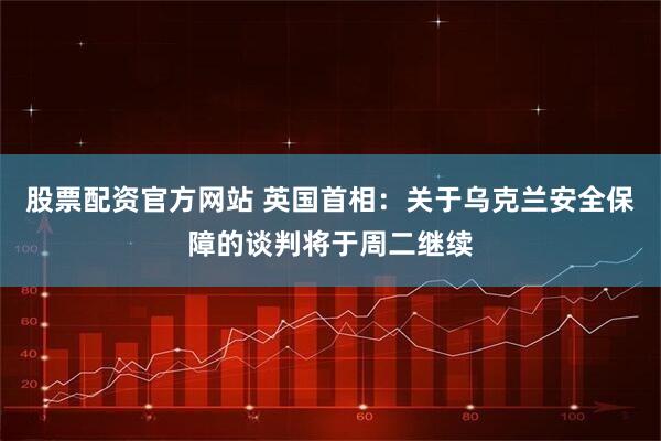 股票配资官方网站 英国首相：关于乌克兰安全保障的谈判将于周二继续