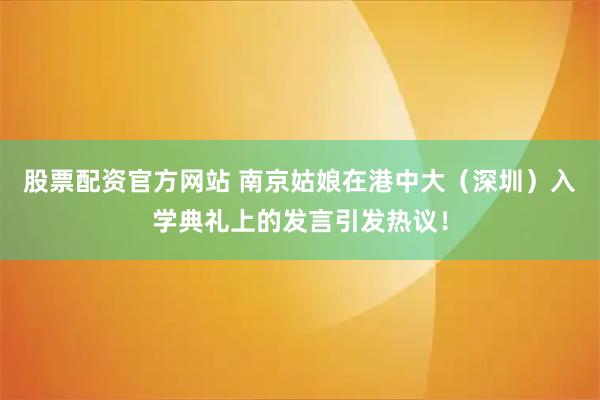 股票配资官方网站 南京姑娘在港中大（深圳）入学典礼上的发言引发热议！