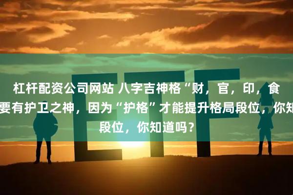 杠杆配资公司网站 八字吉神格“财，官，印，食”一定要有护卫之神，因为“护格”才能提升格局段位，你知道吗？