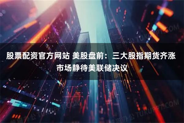 股票配资官方网站 美股盘前：三大股指期货齐涨 市场静待美联储决议