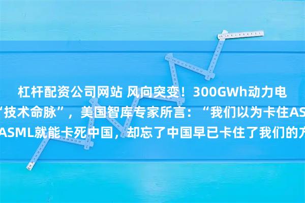 杠杆配资公司网站 风向突变！300GWh动力电池断供！中国突然掐断“技术命脉”，美国智库专家所言：“我们以为卡住ASML就能卡死中国，却忘了中国早已卡住了我们的方向盘、药瓶和电网。”