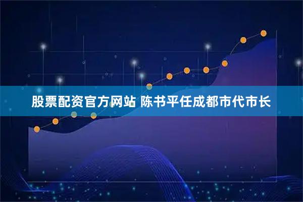 股票配资官方网站 陈书平任成都市代市长