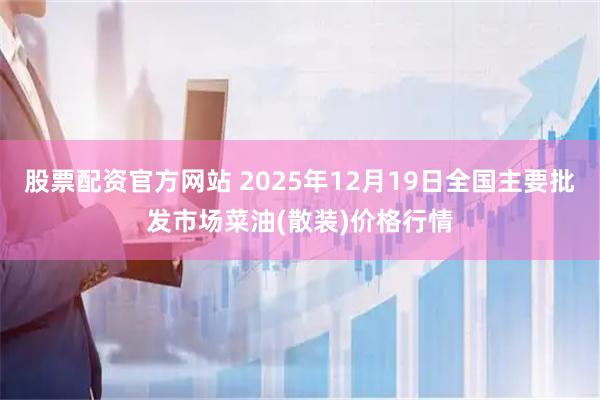 股票配资官方网站 2025年12月19日全国主要批发市场菜油(散装)价格行情