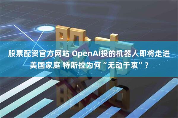 股票配资官方网站 OpenAI投的机器人即将走进美国家庭 特斯拉为何“无动于衷”？