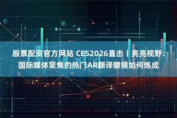 股票配资官方网站 CES2026直击丨亮亮视野：国际媒体聚焦的热门AR翻译眼镜如何炼成